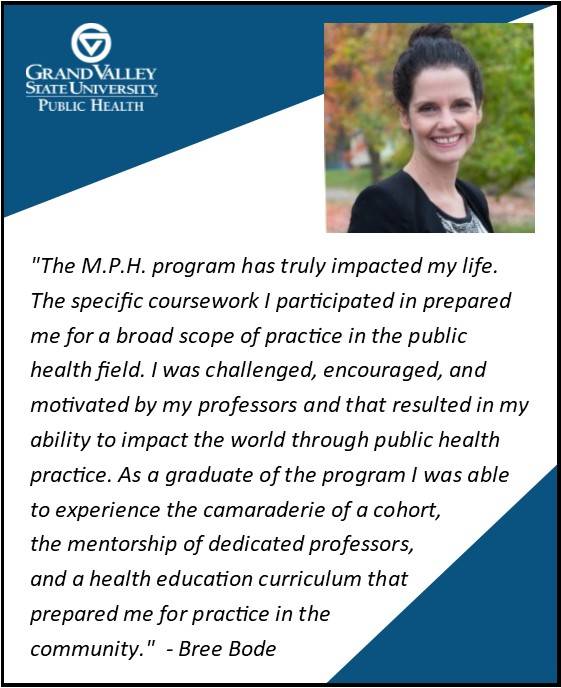 Bree Bode '15 says, "The M.P.H. program has truly impacted my life. The specific coursework I participated in prepared me for a broad scope of practice in the public health field. I was challenged, encouraged, and motivated by my professors and that resulted in my ability to impact the world through public health practice. As a graduate of the program I was able to experience the camaraderie of a cohort, the mentorship of dedicated professors, and a health education curriculum that prepared me for practice in the community."